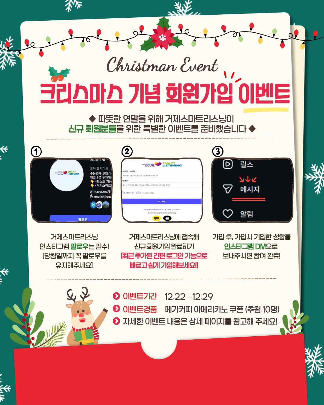 크리스마스를 맞아, 거제스마트리스닝의 신규 회원가입 이벤트가 진행됩니다! 

거제 시민이라면 누구나 무료로 사용할 수 있는 '거제스마트리스닝' 서비스! 

평소 영어 실력을 쑥쑥 늘리고 싶었던 거제 시민분들은, 이번 이벤트에 꼭 참여해보세요! 

이벤트 참여 방법
1. 거제스마트리스닝 인스타그램 팔로우는 필수! 
2. 거제스마트리스닝에 접속해 신규회원가입 완료하기[최근 추가된 간편 로그인(카카오톡, 애플 등) 기능으로 빠르고 쉽게 가입해보세요! 
3. 가입 후, 가입 시 기입한 성함을 인스타그램 DM으로 보내주시면 참여 완료! [ex. 신규 회원가입 이벤트 참여 완료-홍길동] 

이벤트 기간 - 2025.12.22(월) ~ 12.29(월)
이벤트 경품 - 메가커피 아메리카노 쿠폰 (10명)
당첨자 발표 -  2025.12.30.(화) (당첨자분들에게 개별 DM으로 안내)

필독! 주의 사항
• 이벤트 기간 내 인스타그램 팔로우 및 거제스마트리스닝 회원 신분을 유지해 주셔야 합니다.
• 당첨자 발표 후 팔로우를 취소할 경우, 당첨이 취소될 수 있습니다.
